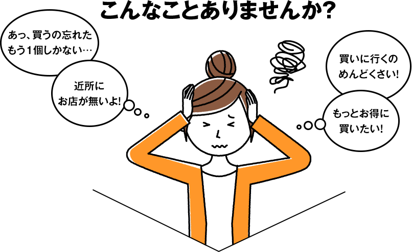 こんなことありませんか?・あっ、買うの忘れたもう1個しかない…/・近所にお店が無いよ!/・買いに行くのめんどくさい!/・もっとお得に買いたい!