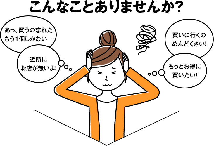 こんなことありませんか?・あっ、買うの忘れたもう1個しかない…/・近所にお店が無いよ!/・買いに行くのめんどくさい!/・もっとお得に買いたい!
